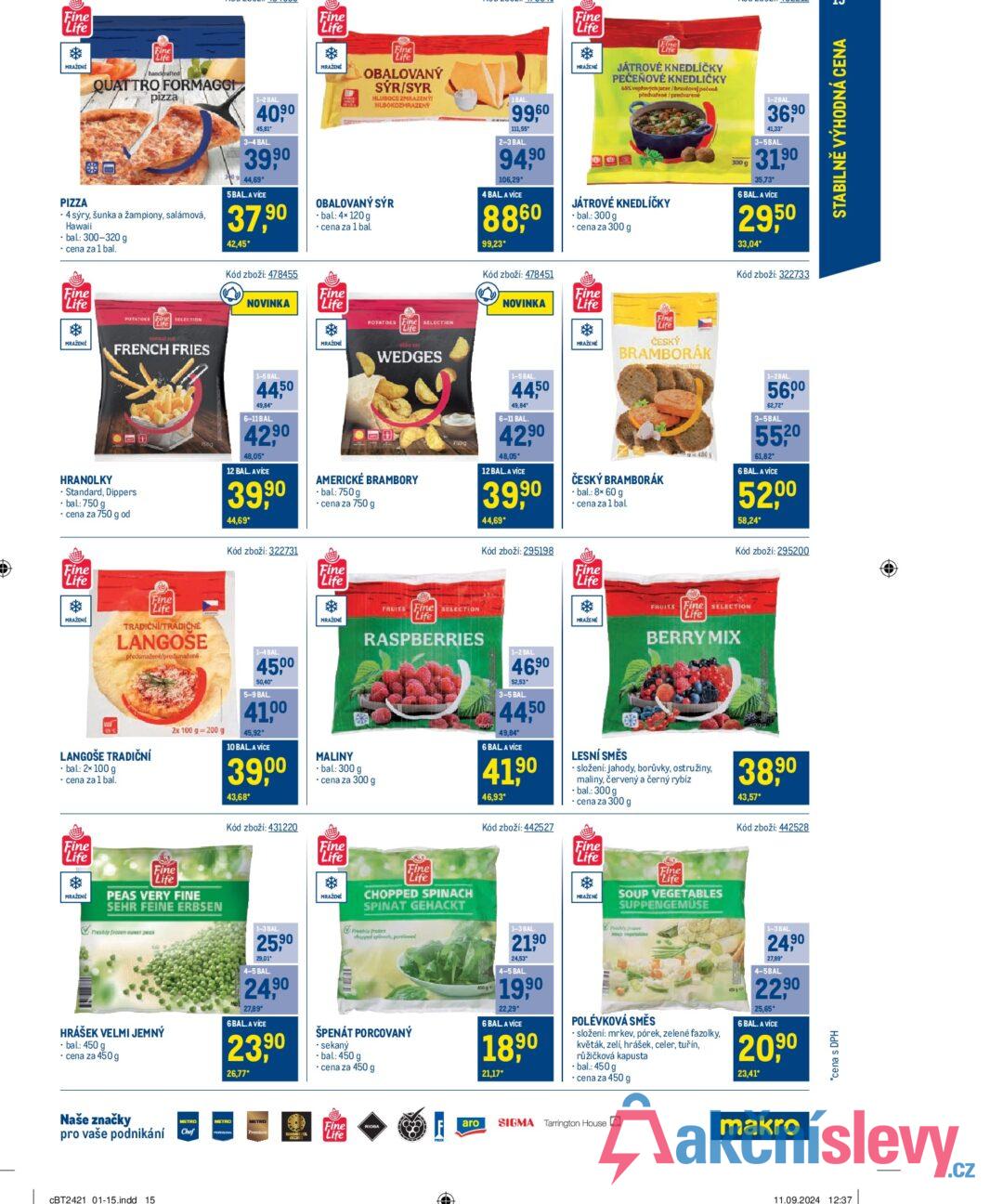 Fine Life MRAŽENÉ PIZZA Fine Life handerafted QUATTRO FORMAGGI pizza • 4 sýry, šunka a žampiony, salámová, Hawaii ⚫ bal.: 300-320 g ⚫ cena za 1 bal. 1-2 BAL 40,90 45,81 3-4 BAL. 39 90 44,69* 5BAL.A VÍCE 37,90 42,45* Fine Life MRAŽENÉ Fine Life OBALOVANÝ SÝR/SYR HLUBOCE ZMRAZENÝ HUBOKOZMRAZENÝ OBALOVANÝ SÝR - bal: 4× 120 g ⚫ cena za 1 bal. 1BAL -...99,60 111,55 2-3 BAL. 94,90 106,29* 4 BAL A VÍCE 88,60 99,23* Fine Life MRAŽENÉ Fine Life JÁTROVÉ KNEDLÍČKY PEČEŇOVÉ KNEDLIČKY 68% vepřových jater/bravčovej pečené předvařené /predvarené JÁTROVÉ KNEDLÍČKY -bal.: 300 g ⚫ cena za 300 g 300 g 1-2BAL 36,90 41,33° 3-5BAL. 31,90 35,73* 6 BAL. A VÍCE 29,50 33,04* Kód zboží: 478455 Fine Life MRAŽENÉ HRANOLKY POTATOKS SELECTION Life normal cut FRENCH FRIES Standard, Dippers ⚫bal: 750 g ⚫ cena za 750 g od NOVINKA Fine Life 1-5 BAL 4450 49,84* 6-11 BAL. 42,90 48,05* 12 BAL. A VÍCE 39,90 44,69* MRAŽENÉ POTATOES Fine SELECTION Life WEDGES AMERICKÉ BRAMBORY • bal.: 750 g ⚫ cena za 750 g 7500 Kód zboží: 478451 NOVINKA Fine Life Fine Life MRAŽENÉ Kód zboží: 322733 ČESKÝ BRAMBORÁK F480g 1-2BAL 56,00 62,72° 3-5BAL 55,20 61,82* 6 BAL. A VÍCE 52,00 58,24* 1-5 BAL 4450 49,84* 6-11 BAL. 42,90 48,05 12 BAL. A VÍCE 39,90 44,69* ČESKÝ BRAMBORÁK ⚫bal.: 8× 60 g ⚫ cena za 1 bal. Kód zboží: 295200 Fine Life MRAŽENÉ Fine Life TRADIČNI/TRADIČNE LANGOŠE předsmažené/predsmatené LANGOŠE TRADIČNÍ • bal.: 2x 100 g ⚫ cena za 1 bal. 2x 100 g 200 g Kód zboží: 322731 1-4 BAL 45,00 50,40" 5-9 BAL. 41,00 45,92* 10 BAL. A VÍCE 39,00 43,68* Kód zboží: 431220 Fine Life MRAŽENÉ FRUITS Fine SELECTION Life RASPBERRIES MALINY -bal.: 300 g ⚫ cena za 300 g Kód zboží: 295198 Fine Life MRAŽENÉ FRUITS Fine SELECTION Life BERRY MIX 100g 1-2 BAL 46,90 52,53 3-5 BAL. 44,50 49,84 6 BAL A VICE 41,90 46,93* Kód zboží: 442527 LESNÍ SMĚS ⚫ složení: jahody, borůvky, ostružiny, maliny, červený a černý rybíz ⚫bal.: 300 g ⚫ cena za 300 g Fine Life MRAŽENÉ Fine Life PEAS VERY FINE SEHR FEINE ERBSEN Freshly frozen sweet peas Fine Life * MRAŽENÉ Fine Life CHOPPED SPINACH SPINAT GEHACKT Fine Life MRAŽENÉ Fine "Life SOUP VEGETABLES SUPPENGEMÜSE 38,90 43,57* Kód zboží: 442528 HRÁŠEK VELMI JEMNÝ -bal: 450 g ⚫ cena za 450 g 1-3 BAL. 25,90 29,01 4-5 BAL 24,90 27,89* 6 BAL. A VÍCE 23,90 26,77* bly frozen chopped pinech, portioned ŠPENÁT PORCOVANÝ ⚫ sekaný -bal: 450 g ⚫ cena za 450 g 1-3 BAL 21,90 24,53 4-5 BAL 19,90 22,29* 6 BAL A VÍCE 18,90 21,17* aspetables POLÉVKOVÁ SMĚS • složení: mrkev, pórek, zelené fazolky, květák, zelí, hrášek, celer, tuřín, růžičková kapusta ⚫bal.: 450 g ⚫ cena za 450 g 1-3 BAL 24,90 27,89 4-5BAL 22,90 25.65* 6 BAL. A VÍCE 20,90 23,41* Naše značky pro vaše podnikání CBT2421 01-15.indd 15 METRO Chef METRO Fine Life aro RIOBA SIGMA Tarrington House makro *cena s DPH 11.09.2024 12:37 STABILNĚ VÝHODNÁ CENA