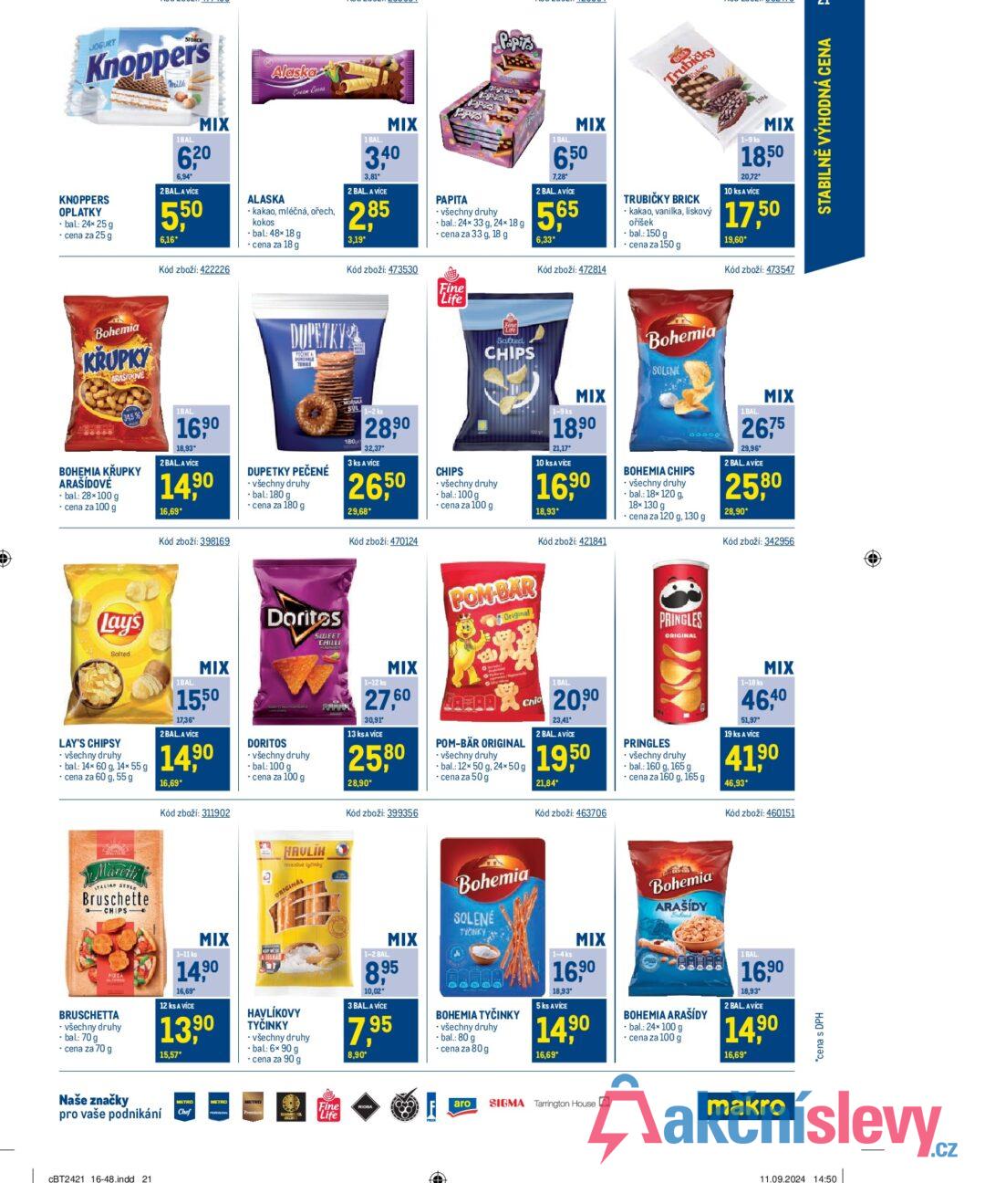 JOGURT Knoppers Milk KNOPPERS OPLATKY • bal.: 24× 25 g ⚫ cena za 25 g Alaska Papita Brick Trubičky Kakao 1BAL. MIX 6,20 6,94* 2 BAL.A VÍCE 550 6,16* Kód zboží: 422226 ALASKA Cream Cross ⚫ kakao, mléčná, ořech, kokos ⚫bal.: 48× 18 g ⚫ cena za 18 g 1 BAL. MIX 3.40 3,81* 2 BAL. A VÍCE 285 3,19* Kód zboží: 473530 P-P PAPITA PROTO ⚫ všechny druhy bal.: 24x 33 g, 24× 18 g cena za 33 g, 18 g 1 BAL MIX 6,50 7,28 2 BAL. AVÍCE 5,65 6,33* Kód zboží: 472814 TRUBIČKY BRICK kakao, vanilka, lískový oříšek ⚫bal.: 150 g ⚫ cena za 150 g 1-9 ks MIX 18,50 20,72* 10 ks A VÍCE 17,50 19,60* Kód zboží: 473547 Fine "Life Bohemia KRUPKY ARASIDOVE 34,5 % BOHEMIA KRUPKY ARAŠIDOVÉ ⚫ bal.: 28×100 g ⚫ cena za 100 g 1BAL. 16,90 18,93* 2 BAL. A VÍCE 14,90 16,69* Kód zboží: 398169 DUPETKY FECENE A DONO NALE TENKE DUPETKY PEČENÉ • všechny druhy - bal: 180 g ⚫ cena za 180 g MORSKA SUL 1-2 ks 180 28,90 32,37* 3 ks A VÍCE 26,50 29,68* Kód zboží: 470124 CHIPS Life Salted CHIPS ⚫ všechny druhy • bal.: 100 g ⚫ cena za 100 g 1-9 ks MIX 18,90 21.17° 10 ks A VÍCE 16,90 18,93* Kód zboží: 421841 Bohemia SOLENE BOHEMIA CHIPS ⚫ všechny druhy bal.: 18× 120 g. 18x130 g 00000 cena za 120 g, 130 g 1.BAL. MIX 2675 29.96 2 BAL. AVÍCE 25,80 28,90* Kód zboží: 342956 Lays Salted Doritos SWEET CHILLI POM-BAR Original PRINGLES ORIGINAL LAY'S CHIPSY ⚫ všechny druhy bal.: 14x 60 g, 14× 55 g cena za 60 g, 55 g 1BAL. MIX 15,50 17,36* 2 BAL. A VÍCE 14,90 16,69* DORITOS - všechny druhy - bal: 100 g ⚫ cena za 100 g 1-12 ks MIX 27,60 30,91 13 ks A VÍCE 25,80 28,90* POM-BÄR ORIGINAL ⚫ všechny druhy bal.: 12x 50 g, 24×50g ⚫ cena za 50 g Chio 1 BAL 20,90 23,41* 2 BAL. AVÍCE 19,50 21,84* PRINGLES ⚫ všechny druhy bal.: 160 g, 165 g ⚫ cena za 160 g, 165 g 1-18 ks MIX 46,40 51,97* 19 ks A VÍCE 41,90 46,93* Kód zboží: 311902 Kód zboží: 399356 Kód zboží: 463706 Kód zboží: 460151 Mareth TALIAN STYL Bruschette a CHIPS PIZZA BRUSCHETTA ⚫ všechny druhy - bal: 70 g ⚫ cena za 70 g 1-11 ks MIX 14,90 16,69* 12 ks A VÍCE 13,90 15,57* HAVLIK Irvanlivé tyčinky ORIGINAL A ZISKA HAVLÍKOVY TYČINKY - všechny druhy ⚫bal.: 6x 90 g ⚫ cena za 90 g 1-2 BAL MIX 8,95 10,02* 3 BAL. A VÍCE 7,95 8,90* Bohemia SOLENÉ TYČINKY BOHEMIA TYČINKY všechny druhy -bal.: 80 g ⚫ cena za 80 g 1-4 ks MIX 16,90 18,93° 5 ks AVICE 14,90 16,69* Bohemia ARAŠÍDY Behand BOHEMIA ARAŠÍDY • bal.: 24× 100 g ⚫ cena za 100 g 1 BAL 16,90 18,93* 2 BAL. AVICE 14,90 16,69* Naše značky pro vaše podnikání CBT2421 16-48.indd 21 METRO Chef METRO Fine Life RIOBA aro SIGMA Tarrington House makro *cena s DPH 11.09.2024 14:50 STABILNĚ VÝHODNÁ CENA