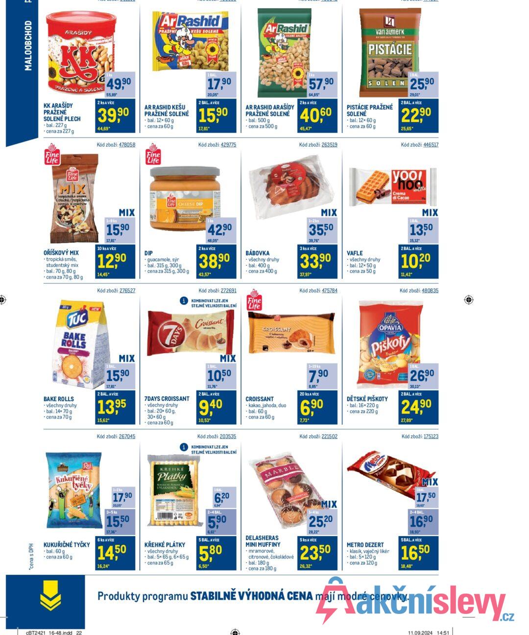 *cena s DPH = MALOOBCHOD ARAŠÍDY PRAŽENÉ A SOLENE KK ARAŠÍDY PRAŽENÉ SOLENÉ PLECH ⚫bal.: 227 g ⚫ cena za 227 g 1 ks 49,90 55,89* 2 ks A VÍCE 39,90 44,69* Kód zboží: 478058 Ar Rashid PRAŽENÉ OKEŠU SOLENE alika 600 AR RASHID KEŠU PRAŽENÉ SOLENÉ -bal.: 12x 60 g cena za 60 g 1 BAL. 17,90 20,05* 2 BAL. AVICE 15,90 17,81* Kód zboží: 429775 Ar Rashid SOLENE APASIDY AR RASHID ARAŠÍDY PRAŽENÉ SOLENÉ ⚫bal.: 500 g ⚫ cena za 500 g 1ks 57,90 64,85* 2 ks A VÍCE 40,60 45,47* Kód zboží: 263519 van almerk PISTACIE 1BAL SOLEN 25,90 PISTÁCIE PRAŽENÉ SOLENÉ - bal.: 12× 60 g ⚫ cena za 60 g 29,01* 2 BAL A VÍCE 22,90 25,65* Kód zboží: 446517 Fine Life Fine Life MIX tropického ovoce orechi/tropického ovacia a orechov Fine Life yoo! Phoo Crema di Cacao waffle OŘÍŠKOVÝ MIX tropická směs, studentský mix ⚫bal.: 70 g, 80 g ⚫ cena za 70 g, 80 g 1-9 ks MIX Це 15,90 17,81* 10 ks A VÍCE 12,90 14,45* Kód zboží: 276527 DIP Fine Life CHEESE DIP cheese guacamole, sýr • bal.: 315 g, 300 g cena za 315 g, 300 g 42,90 48,05 2 ks A VÍCE 38,90 43,57* Kód zboží: 272691 iKOMBINOVAT LZE JEN BÁBOVKA ⚫ všechny druhy - bal.: 400 g ⚫ cena za 400 g STEJNÉ VELIKOSTI BALENÍ Fine Life 1-2ks MIX 35,50 39,76* 3 ks A VÍCE 33,90 37,97* Kód zboží: 475784 VAFLE ⚫ všechny druhy - bal: 12× 50 g ⚫ cena za 50 g 1BAL. MIX 1350 15,12" 2BAL A VÍCE " 10,20 11,42* Kód zboží: 480835 TUC BAKE ROLLS BACON NEW BAKE ROLLS • všechny druhy • bal.: 14x 70 g ⚫ cena za 70 g 1 BAL MIX 15,90 17,81* 2 BAL. AVICE 13,95 15,62* Kód zboží: 267045 DAYS 7DAYS CROISSANT - všechny druhy -bal.: 20x 60 g, 30×60 g ⚫ cena za 60 g Croissant 1 BAL MIX 1050 11,76* 2 BAL. AVICE 9,40 10,53* Kód zboží: 203535 KOMBINOVAT LZE JEN STEJNÉ VELIKOSTI BALENÍ CROISSANT hahavou napinhone CROISSANT kakao, jahoda, duo -bal.: 60 g ⚫ cena za 60 g 60 1-19 ks 7,90 8,85* 20 ks A VÍCE 6,90 7,73* Kód zboží: 221502 OPAVIA Piškoty DĚTSKÉ PIŠKOTY ⚫bal.: 16×220 g ⚫ cena za 220 g Tradičn 1BAL. 26,90 30,13* 2 BAL A VÍCE 24,90 27,89* Kód zboží: 175123 Rej Kukuřičné tyčky KUKUŘIČNÉ TYČKY • bal.: 60 g ⚫ cena za 60 g 1-2 ks 17,90 20,05 3-5 ks 15,50 17,36* 6 ks AVICE 1450 16,24* KREHKÉ Plátky KURDÍČNÍ KUKUIDONÍ S VLÁKNINOU KŘEHKÉ PLÁTKY ⚫ všechny druhy bal.: 5x 65 g, 6x65g ⚫ cena za 65 g 1 BAL 6,20 6,94* 2-4 BAL. 5,90 6,61* 5 BAL. AVICE 5,80 6,50* MARBLE DELASHERAS MINI MUFFINY • mramorové, DeLaSHEras citronové, čokoládové ⚫ bal.: 180 g ⚫ cena za 180 g 1-4 ks MIX 25,20 28,22° 5 ks A VÍCE 23,50 26,32* Dezart Metro Klusik METRO DEZERT ⚫ klasik, vaječný likér ⚫ bal.: 5×120 g ⚫ cena za 120 g MIX 1BAL. 17,50 19,60" 2-4 BAL 16,90 18,93* 5BAL. A VÍCE 16,50 18,48* CBT2421 16-48.indd 22 Produkty programu STABILNĚ VÝHODNÁ CENA mají modré cenovky. 11.09.2024 14:51