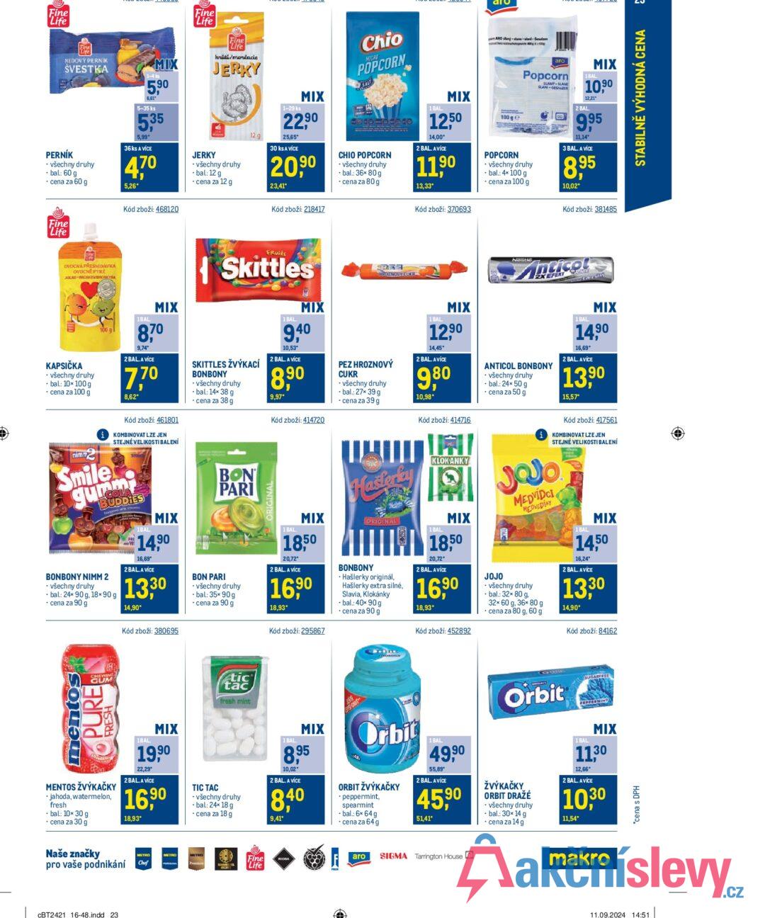 Fine Life Fine Life Fine Life MEDOVÝ PERNIK ŠVESTKA PERNÍK ⚫ všechny druhy -bal.: 60 g ⚫ cena za 60 g MIX 1-4 ks 5,90 6,61" 5-35 ks 5,35 5,99 36 ks A VÍCE 470 5.26* Kód zboží: 468120 krūti/morčacie JERKY JERKY - všechny druhy - bal.: 12 g - cena za 12 g 23,41* Kód zboží: 218417 Fine Life aro Chio MICRO POPCORN ARO illam lane+la+ 12 g 1-29 ks MIX 22,90 25,65* 30 ks A VÍCE 20,90 CHIO POPCORN ⚫ všechny druhy ⚫bal.: 36× 80 g ⚫ cena za 80 g 1 BAL MIX 1250 14,00° 2 BAL. AVÍCE 11,90 13,33* 100 ge POPCORN аго Popcorn ⚫ všechny druhy - bal.: 4x100 g ⚫ cena za 100 g SLANÝ SLANE SLANI GESALZEN 1 BAL MIX 10,90 12,21" 2 BAL. 9,95 11,14* 3 BAL. A VÍCE 8,95 10,02* Kód zboží: 370693 Kód zboží: 381485 OVOCNÁ PŘESNÍDAVKA OVOCNÉ PYRE JEBLIGO BROSKEVIBROSKYNA KAPSIČKA ⚫ všechny druhy ⚫bal.: 10× 100 g ⚫ cena za 100 g nimmy 1BAL. MIX 870 9,74* 2 BAL.A VICE 7,70 8,62* Kód zboží: 461801 iKOMBINOVAT LZE JEN STEJNÉ VELIKOSTI BALENÍ Smile gumm COLA BUDDIES BONBONY NIMM 2 ⚫ všechny druhy bal.: 24x 90 g, 18×90 g ⚫ cena za 90 g 1BAL MIX 14,90 16,69 2BAL. A VÍCE 13,30 14,90* Kód zboží: 380695 Fruits Skittles SKITTLES ŽVÝKACÍ BONBONY - všechny druhy -bal: 14x 38 g ⚫ cena za 38 g BON PARI BON PARI - všechny druhy ⚫bal.: 35× 90 g ⚫ cena za 90 g RIGINAL 1 BAL. MIX 9.40 10,53* 2 BAL. A VÍCE 8,90 9,97* Kód zboží: 414720 1 BAL MIX 18,50 20,72* 2 BAL. A VÍCE 16,90 18,93* Kód zboží: 295867 HROZNOUÝ CUKR PEZ HROZNOVÝ CUKR - všechny druhy ⚫bal.: 27× 39 g ⚫ cena za 39 g Hasterky ORIGINAL BONBONY • Hašlerky originál, Hašlerky extra silné, Slavia, Klokánky ⚫bal.: 40× 90 g ⚫ cena za 90 g 1 BAL MIX 12,90 14,45* 2 BAL. AVICE 9,80 10,98* Kód zboží: 414716 เส KLOKANKY 1 BAL MIX 18,50 20,72* 2 BAL. AVÍCE 16,90 18,93* Kód zboží: 452892 Nestle Anticol 2XEFEKT SHAVER ANTICOL BONBONY všechny druhy .bal.: 24× 50 g ⚫ cena za 50 g 1 BAL. MIX 14,90 16,69* 2 BAL. AVICE 13,90 15,57* Kód zboží: 417561 iKOMBINOVAT LZE JEN STEJNÉ VELIKOSTI BALENÍ Jajo JOJO A MEDVÍDCI MEDVEDÍKY ⚫ všechny druhy ⚫bal.: 32× 80 g, 32x 60 g, 36x 80 g cena za 80 g, 60 g 1 BAL MIX 1450 16,24* 2 BAL. AVÍCE 13,30 14,90* Kód zboží: 84162 mentoS PURE CHEWING GUM FRESH MENTOS ŽVÝKAČKY jahoda, watermelon, fresh -bal: 10×30 g ⚫ cena za 30 g 1BAL. MIX 19,90 22,29* 2 BAL. A VÍCE 16,90 18,93* TIC TAC tic tac fresh mint ⚫ všechny druhy -bal: 24× 18 g ⚫ cena za 18 g 1 BAL MIX 8,95 10,02* 2 BAL. A VICE 8,40 9,41* ESTE Orbit ORBIT ŽVÝKAČKY peppermint, spearmint -bal.: 6x 64 g ⚫ cena za 64 g 1 BAL 49,90 55,89* 2 BAL. AVICE 45,90 51,41* Orbit ŽVÝKAČKY ORBIT DRAŽÉ ⚫ všechny druhy ⚫bal.: 30x 14 g ⚫ cena za 14 g SUGARFREE PEPPERMINT 1 BAL MIX 11.30 12,66* 2 BAL. AVICE 10,30 11,54* Naše značky pro vaše podnikání CBT2421 16-48.indd 23 METRO METRO Chef Fine Life RIOBA aro SIGMA Tarrington House makro *cena s DPH 11.09.2024 14:51 3 STABILNĚ VÝHODNÁ CENA