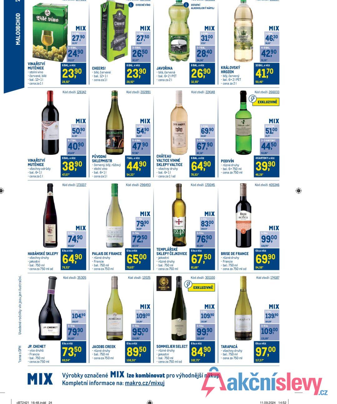 *cena s DPH Uvedené ročníky vín jsou jen ilustrační. ཟ MALOOBCHOD Cheers! (i OVOCNÉ VÍNO OSTATNÍ ALKOHOLICKÝ NÁPOJ Bílé víno VINAŘSTVÍ MUTÈNICE ⚫ stolní víno ⚫ červené, bílé bal.: 12x11 ⚫ cena za 1| MIX 1-2 BAL. 27.90 33,76* 3-5 BAL. 24,90 30,13 6 BAL A VÍCE 23,90 28,92* Kód zboží: 126142 Cheers CHEERS! ⚫ bílé, červené ⚫bal.: 12x11 ⚫ cena za 11 Cheers! Bianco MIX 1-2BAL. 27,50 33,28 3-5BAL. 26,50 32,07* 6 BAL. A VÍCE 23,90 28,92* Kód zboží: 202891 JAVOŘINA ⚫ bílá, červená .bal.: 6x 21 PET ⚫ cena za 21 MIX 1-2 BAL 31.00 37,51" 3-7 BAL 28,40 34,36* 8 BAL. AVICE 26,90 32,55* Kód zboží: 224148 KRÁLOVSKY HROZEN KRÁLOVSKÝ HROZEN ⚫ bílý, červený ⚫ bal.: 6×21 PET ⚫ cena za 21 MIX 1-3 BAL 46,30 56,02* 4-9 BAL. 42,90 51,91* 10 BAL. A VÍCE 417° 50,46* Kód zboží: 266033 (5) EXKLUZIVNĚ VINAŘSTVÍ MUTÈNICE - všechny odrůdy ⚫bal.: 6x11 cena za 11 FRAN MIX 1-3 BAL 50,90 61,59* 4-7 BAL 40,90 49,49* 8 BAL A VÍCE 38,90 47,07* Kód zboží: 173037 SKLEPMISTR PŮVODNÍ SKLEPMISTR • červený, bílý, růžový stolní víno • bal.: 6x11 ⚫ cena za 1| MIX 1-4 BAL 5490 66,43 5-6 BAL. 47,90 57,96* 7 BAL A VICE 44,90 54,33* Kód zboží: 296493 ALVIN DOMIN 1-2 BAL CHARDONNAY CHÂTEAU VALTICE VINNÉ SKLEPY VALTICE ⚫ všechny druhy ⚫ bal.: 6×11 ⚫ cena za 1l od 69,90 84,58 3-5 BAL 67,90 82,16* 6 BAL. A VÍCE 64,90 78,53* Kód zboží: 170045 PODIVÍN Wine • různé druhy • bal.: 6x 750 ml ⚫ cena za 750 ml MIX 1KARTON 51,00 61,71* 2-3 KARTONY 44,50 53,85* 4KARTONY A VÍCE 39,90 48,28* Kód zboží: 405346 HABÁNSKÉ SKLEPY ⚫ všechny druhy ⚫jakostní ⚫ bal.: 750 ml ⚫ cena za 750 ml od 1-5 ks MIX 74,90 90,63* 6 ks AVICE 64,90 78,53* Kód zboží: 35305 MEVIGNON BLAN PALAIS DE FRANCE ⚫ různé druhy • Francie ⚫ bal.: 750 ml cena za 750 ml MIX 1-2ks 79,90 96,68* 3-5ks 72,50 87,73* 6 ks AVICE 65,00 78,65* Kód zboží: 12025 1248 TEMPLÁŘSKÉ SKLEPY ČEJKOVICE ⚫ jakostní ⚫ různé druhy • bal.: 750 ml ⚫ cena za 750 ml SOMELIES. ALLET (5) MIX 1-2 ks 8300 100,43" 3-5 ks 76,90 93,05* 6 ks A VÍCE 67,50 81,68* Kód zboží: 301100 EXKLUZIVNĚ BRISE FRANCE BRISE DE FRANCE • různé druhy ⚫ Francie • bal.: 750 ml ⚫ cena za 750 ml od 1-5ks MIX 99,00 119,79* 6 KSA VÍCE 69,90 84,58* Kód zboží: 174187 . JP CHENET JP. CHENET - více druhů ⚫ Francie ⚫ bal.: 750 ml cena za 750 ml MIX 1-2 ks 104,90 126,93 3-5 ks 79,90 96,68 6 ks AVICE 73,50 88,94* JACOBS CREEK JACOBS CREEK ⚫ různé druhy ⚫ bal.: 750 ml ⚫cena za 750 ml MIX 1-2ks 10900 131,89 3-5ks 95,00 114,95* 6 ks AVICE 8950 108,30* SOMMELIER SELECT ⚫ různé druhy ⚫ jakostní ⚫ bal.: 750 ml cena za 750 ml od MIX 1-2 ks 109,90 132,98 3-5 ks 99,90 120,88* 6 ks A VÍCE 84,90 102,73* Výrobky označené MIX Ize kombinovat pro výhodnější nákup. Kompletní informace na: makro.cz/mixuj TARAPACÁ TARAPACA ⚫ všechny druhy ⚫ bal.: 750 ml cena za 750 ml MIX 1-2 ks 139,90 169,28 3-5 ks 109,00 131,89* 6 KSA VÍCE 97,00 117,37* CBT2421 16-48.indd 24 11.09.2024 14:52
