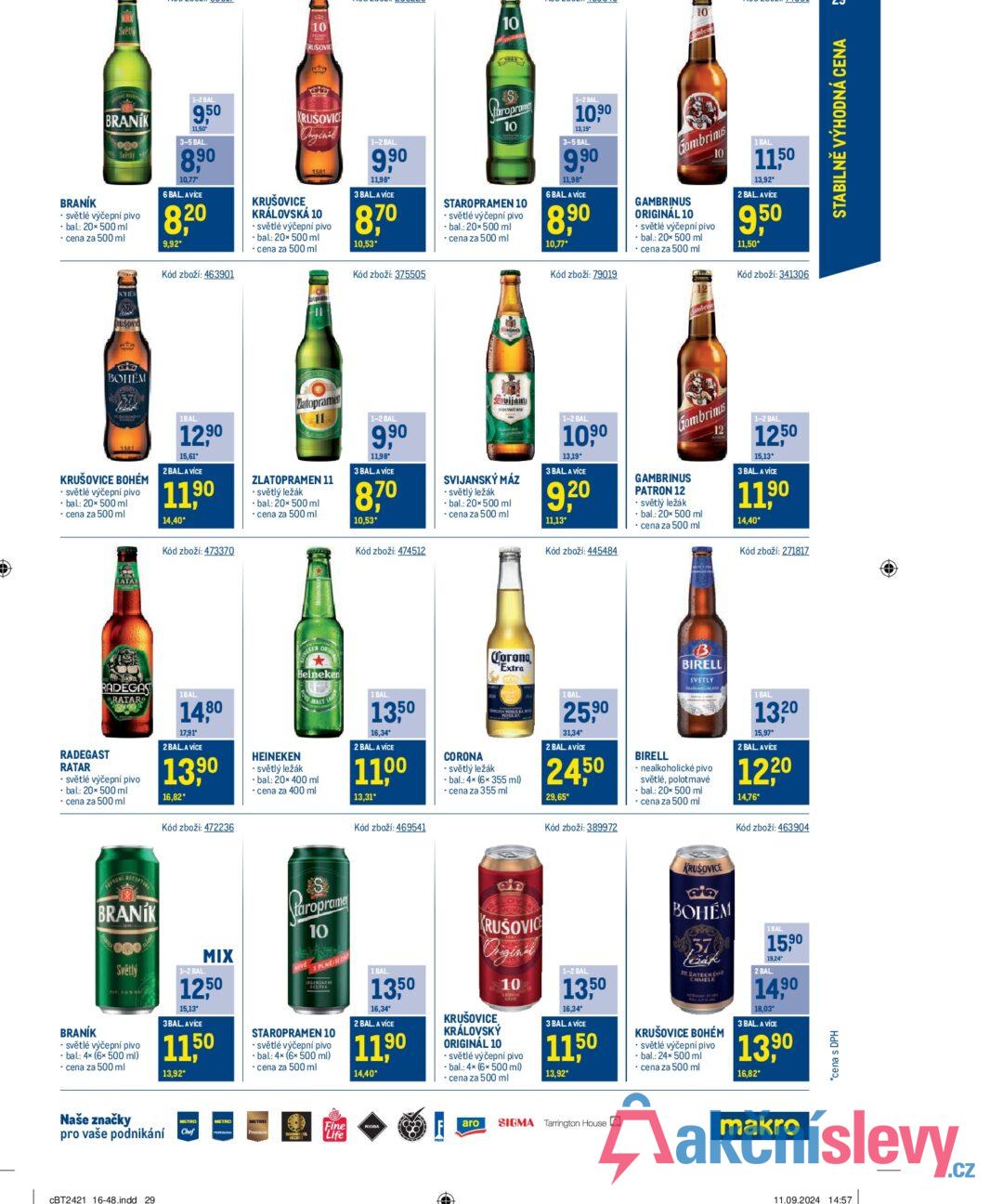 Světly 10 RUŠOVIC 10 10 BRANÍK BRANIK ogo Světly ⚫ světlé výčepní pivo • bal.: 20× 500 ml ⚫ cena za 500 ml SOHEX 1-2 BAL 9,50 11,50 3-5 BAL. 8,90 10,77 6 BAL. AVICE 8,20 9,92* Kód zboží: 463901 KRUŠOVICE Original 1581 KRUŠOVICE KRÁLOVSKÁ 10 - světlé výčepní pivo bal: 20x 500 ml ⚫cena za 500 ml 1-2 BAL. 9,90 11,98 3 BAL.A VÍCE 8,70 10,53* Kód zboží: 375505 Caropr taroprame 10 STAROPRAMEN 10 ⚫ světlé výčepní pivo bal.: 20x500 ml ⚫ cena za 500 ml 1-2 BAL. 10,90 13,19 3-5 BAL. 9,90 11,98 6 BAL A VÍCE 8,90 10,77* Kód zboží: 79019 Gambrinus GAMBRINUS ORIGINÁL 10 ⚫ světlé výčepní pivo bal.: 20x 500 ml cena za 500 ml 10 1 BAL. 11,50 13,92 2 BAL. AVÍCE 9,50 11,50* Kód zboží: 341306 RUSOVIC BOHEM 1581 KRUŠOVICE BOHÉM ⚫ světlé výčepní pivo ⚫ bal.: 20× 500 ml ⚫ cena za 500 ml 1BAL 12,90 15,61* 2 BAL. A VÍCE 11,90 14,40* Kód zboží: 473370 Zlatopramen ZLATOPRAMEN 11 ⚫ světlý ležák • bal.: 20x 500 ml 1-2 BAL. 9,90 11,98 3 BAL. A VÍCE 870 cena za 500 ml 10,53* Kód zboží: 474512 Svijany A SVIJANSKÝ MÁZ ⚫ světlý ležák bal.: 20x500 ml cena za 500 ml 1-2 BAL. 10,90 13,19* 3 BAL A VÍCE 9,20 11,13* Kód zboží: 445484 Gambrinus GAMBRINUS PATRON 12 ⚫ světlý ležák bal.: 20x 500 ml ⚫ cena za 500 ml 12 1-2 BAL 1250 15.13° 3 BAL. A VÍCE 11,90 14,40* Kód zboží: 271817 RATAR RADEGAS RATAR 1BAL 14,80 17,91 2 BAL. A VÍCE 13,90 RADEGAST RATAR ⚫ světlé výčepní pivo • bal.: 20x 500 ml cena za 500 ml Kód zboží: 472236 16,82* HEINEKEN KEN OR Heineken MALT ⚫ světlý ležák bal.: 20x 400 ml cena za 400 ml 1 BAL 13,50 16,34* 2 BAL. A VÍCE 1100 13,31* Kód zboží: 469541 CORONA Corona Extra ⚫ světlý ležák bal.: 4x (6x 355 ml) ⚫cena za 355 ml 1 BAL. 25,90 31,34 2 BAL. AVÍCE 2450 29,65* Kód zboží: 389972 BIRELL B BIRELL SVETLY ⚫ nealkoholické pivo světlé, polotmavé bal.: 20x 500 ml ⚫cena za 500 ml 1 BAL 1320 15,97* 2 BAL. AVICE 1220 14,76* Kód zboží: 463904 BRANÍK RECEPTURE BRANÍK Světlý ⚫ světlé výčepní pivo bal.: 4x (6x 500 ml) ⚫cena za 500 ml 1-2 BAL. MIX 1250 15,13* 3BAL. AVICE 11,50 13,92* taroprame 10 SPLNEJSIC STAROPRAMEN 10 • světlé výčepní pivo bal.: 4x (6x 500 ml) ⚫ cena za 500 ml 1 BAL. 1350 16,34* 2 BAL. A VÍCE 11,90 14,40* aia KRUŠOVICE Original KRUŠOVICE KRÁLOVSKÝ ORIGINÁL 10 10 ⚫ světlé výčepní pivo ⚫bal.: 4x (6x 500 ml) cena za 500 ml 1-2 BAL. 1350 16,34 3 BAL A VICE 11,50 13,92* KRUŠOVICE BOHÉM 37 ZE ŽATECKÉHO CHMELE KRUŠOVICE BOHÉM • světlé výčepní pivo bal.: 24× 500 ml ⚫cena za 500 ml 1BAL 15,90 19,24" 2 BAL. 14,90 18,03 3 BAL. A VÍCE 13,90 16,82* Naše značky pro vaše podnikání CBT2421 16-48.indd 29 METRO Chef METRO Fine Life RIOBA aro SIGMA Tarrington House makro *cena s DPH 11.09.2024 14:57 STABILNĚ VÝHODNÁ CENA