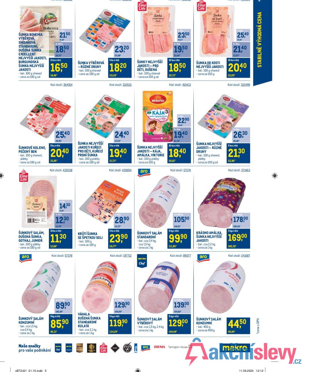 ŠUNKA BOHEMIA Chodura Bohemia nka 1-5 ks 21.50 VÝBĚROVÁ, SNÍDAŇOVÁ STANDARDNÍ, DUŠENÁ ŠUNKA EXCELLENT NEJVYŠŠÍ JAKOSTI, BURGUNDSKÁ ŠUNKA NEJVYŠŠÍ JAKOSTI 84% 24.08° 6-10 ks 1850 20,72* 11 ks A VÍCE 16,50 18,48* bal.: 100 g shaved cena za 100 g od Kód zboží: 364914 ŠUNKA VÝBĚROVÁ LE&CO Sunka Bohemia 1-4 ks 23,20 25,98* 5 ks A VÍCE 18,20 - RŮZNÉ DRUHY bal: 100 g shaved ⚫ cena za 100 g od 20,38* Kód zboží: 310510 Fine Life Sunka nejvyli jakesti shaved ŠUNKY NEJVYŠŠÍ JAKOSTI - PRO DĚTI, DUŠENÁ bal.: 100 g shaved cena za 100 g od 1-4 ks 23,50 26,32" 5-9 ks 19,50 21,84* 10 ks A VÍCE 18,50 20,72* Kód zboží: 410413 Fine Life Sunka od kosti nejši jakosti shared 1000 ŠUNKA OD KOSTI NEJVYŠŠÍ JAKOSTI bal.: 100 g shaved cena za 100 g 1-4ks 25,40 28,45 5-9 ks 21.40 23,97* 10 ks A VÍCE 20,40 22,85* Kód zboží: 310499 LE&Co Sunkové koleno ručné skládané LEACO Krásno Rufect pro d ci Jun KÁJA duha ngirys jakosti 92% 1-4 ks LE&CO eplova su , STABILNĚ VÝHODNÁ CENA ŠUNKOVÉ KOLENO, PEČENÝ BOK ⚫ bal.: 100 g shaved, plátky ⚫ cena za 100 g od 1-4 ks 25,40 28,45 5KSA VÍCE 20,40 22,85* Kód zboží: 435558 ŠUNKA NEJVYŠŠÍ JAKOSTI KUŘECÍ PRO DĚTI, KUŘECÍ PRSNÍ ŠUNKA ⚫bal: 100 g plátky ⚫ cena za 100 g od 1-4 ks 24,40 27,33* 5 ks A VICE 19,40 21,73* Burrs And ŠUNKA NEJVYŠŠÍ JAKOSTI -KÁJA, AMÁLKA, VIKTORIE • bal.: 100 g plátky - cena za 100 g Kód zboží: 439854 aro 22,90 25,65 5-9 ks 19,40 21,73* 10 ks A VÍCE 18,40 20,61* Kód zboží: 57374 ŠUNKA NEJVYŠŠÍ JAKOSTI - RŮZNÉ DRUHY bal.: 100 g shaved, plátky cena za 100 g od 1-4ks 26,30 29,46* 5 ks A VÍCE 21,30 23,86* Kód zboží: 371463 MAL Fine Life Sunkový Salám ŠUNKOVÝ SALÁM, DUŠENÁ ŠUNKA, GOTHAJ, JUNIOR ⚫ bal.: 100 g plátky ⚫ cena za 100 g od aro 1-4 ks 14,30 16,02 5-9 ks 12.30 13,78 10 ks A VÍCE 1130 12,66* Kód zboží: 57378 LESCO Krūti šunka se spethou sofi KRŮTÍ ŠUNKA SE ŠPETKOU SOLI - bal.: 100 g 1,4% 1-4 ks 28,90 32,37* 5 ks A VÍCE 23,90 ⚫ cena za 100 g 26,77* Kód zboží: 197712 - Unc ŠUNKOVÝ SALÁM STANDARDNÍ ⚫bal.: cca 2,4 kg, cca 1,5 kg ⚫ cena za 1 kg METRO Chef E SUNKO SALV LAM DO 4,99 kg 105,90 118,61* 5 kg A VÍCE 99,90 111,89* KRÁSNO AMÁLKA, DO 2,99 kg 178,00 199,36* 3 kg A VÍCE ŠUNKA NEJVYŠŠÍ 169,00 JAKOSTI ⚫bal.: cca 2,2 kg ⚫ cena za 1 kg 189,28* Kód zboží: 241687 Kód zboží: 89077 aro Sunke kový Sunko CENA SU على السام ŠUNKOVÝ SALÁM KONZUMNÍ ⚫ bal: cca 1,5 kg, cca 2,4 kg ⚫ cena za 1 kg DO 4,99 kg 8990 100,69* 5kg AVICE 85,90 96,21* VÁHALA DUŠENÁ ŠUNKA STANDARDNÍ KULATÁ -bal: cca 2,1 kg ⚫ cena za 1 kg DO 4,99 kg 129,90 145,49* 5 kg A VÍCE 119,90 134,29* ŠUNKOVÝ SALÁM VÝBĚROVÝ bal.: cca 1,5 kg, 2,4 kg ⚫ cena za 1 kg DO 4,99 kg 139,00 155,68* 5 kg A VÍCE 12900 144,48* ŠUNKOVÝ SALÁM KONZUMNİ ⚫bal.: 400 g ⚫ cena za 400 g 44,50 49,84* Naše značky pro vaše podnikání CBT2421 01-15.indd 5 METRO Chef METRO Fine Life RIOBA aro SIGMA Tarrington House makro *cena s DPH 11.09.2024 12:12