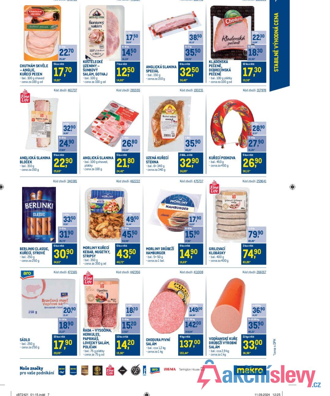 Chutnám skvěle kuřecí pecen CHUTNÁM SKVĚLE - ANGLIE, KUŘECÍ PECEN bal.: 100 g shaved cena za 100 g od SHAVED 1-4 ks 2270 25,42* 5ks A VÍCE 17,70 19,82* Kód zboží: 461737 KOSTELECKE ZENINY Šunkový salám 1917 KOSTELECKÉ UZENINY- ŠUNKOVÝ SALÁM, GOTHAJ - bal: 100 g ⚫ cena za 100 g od 1-3 ks 17,50 19,60° 4-6 ks 1450 16,24* 7 ks A VÍCE 1250 14,00* Kód zboží: 281555 ANGLICKÁ SLANINA SPECIÁL -bal.: 150 g ⚫ cena za 150 g 1-4ks 38,50 43,12" 5-7 ks 35,50 39,76* 8 ks A VÍCE 32,50 36,40* Kód zboží: 193231 919 Claeys 1919 song Cl 1919 ben 1919 Chodura 1-4 ks Kladenská 2230 pečeně 1919 Clef 1919 Clad 1919 1919 Clo 1919 Ched KLADENSKÁ PEČENĚ, DEBRECÍNSKÁ PEČENĚ • bal.: 100 g plátky cena za 100 g od 24,98* 5-9 ks 18,30 20,50* 10 ks A VÍCE 17,30 19,38* Kód zboží: 317978 Fine Life Anglick ANGLICKÁ SLANINA BLOČEK -bal: 150g ⚫ cena za 150 g 1-4 ks 3290 36,85 5-8 ks 24,90 27,89* 9 ks A VICE 22,90 25,65* Kód zboží: 340381 LE&CO ANGLICKÁ SLANINA ⚫bal.: 100 g shaved, plátky ⚫ cena za 100 g KURE Angle Kuřecí stehna uzená slanina 1-4 ks 26,80 30,02* 5 ks A VÍCE 21,80 24,42* Kód zboží: 462222 UZENÁ KUŘECÍ STEHNA ⚫bal.: 6x 340 g ⚫ cena za 340 g 1 BAL 35,90 40,21* 2 BAL. AVICE 32,90 36,85* Kód zboží: 475737 KUŘECÍ PODKOVA bal.: 450 g ⚫ cena za 450 g Fine Life podking 1-2ks 28,90 32,37 3-4 ks 27,90 31,25* 5 ks A VÍCE 26,90 | 30,13* Kód zboží: 259641 BERLINKI CLASSIC BERLINKI CLASSIC, KUŘECÍ, SÝROVÉ - bal.: 250 g ⚫ cena za 250 g aro SÁDLO 250 g -bal: 250 g ⚫ cena za 250 g 1-2 ks 33,50 37,52 3-5 ks 31,90 35,73* 6 ks A VÍCE 30,90 34,61* Kód zboží: 472165 аго Bravčová masť Vepřové sáks 20,90 SKVARENA ŠKVA 23,41 6-14 ks 1890 21,17° 15 ks A VÍCE 17,90 20,05* CHECK MORLINY KEBAB MORLINY KUŘECÍ KEBAB, NUGETKY, STRIPSY ⚫bal.: 350 g 1-2 ks 49,50 55,44 3-5 ks 45,50 50,96 6 ks A VÍCE 43,50 48,72* cena za 350 g od Kód zboží: 442356 Fine "Life AA Vysočina ŘADA - VYSOČINA, HERKULES, PAPRIKÁŠ, LOVECKÝ SALÁM, POLIČAN -bal.: 75 g plátky ⚫ cena za 75 g od 75 1-4 ks 18,20 20,38* 5-9 ks 15,20 17,02 10 ks AVÍCE 14.20 15,90* MORLINY HAMBURGER classic MORLINY DRŮBEŽÍ HAMBURGER ⚫bal.: 5x 50 g ⚫ cena za 1 bal. CHODURA PIVNÍ SALAM ⚫bal.: cca 1,2 kg ⚫ cena za 1 kg 1-5 ks 17,90 20,05 6-8 ks 15,90 17,81 9 ks AVICE 14,90 16,69* Kód zboží: 411008 DO199 kg 149,00 166,88 2-3,99 kg 142,00 159,04 4 kg A VÍCE 137,00 153,44* GRILOVACÍ KLOBÁSKY Grillevad/Grilovacie - bal.: 400 g cena za 400 g VODŇANSKÉ KUŘE DRŮBEŽÍ VÝROBNÍ SALÁM ⚫ bal.: cca 2,9 kg ⚫ cena za 1 kg 1-2 ks 79,90 89,49* 3 ks A VÍCE 74,90 83,89* Kód zboží: 266017 DO 4,99 kg 36,90 41,33" 5-10,99 kg 35,90 40,21* 11 kg A VICE 33,00 36,96* Naše značky pro vaše podnikání CBT2421 01-15.indd 7 METRO Chef METRO Fine Life RIOBA aro SIGMA Tarrington House makro 11.09.2024 12:25 *cena s DPH STABILNĚ VÝHODNÁ CENA